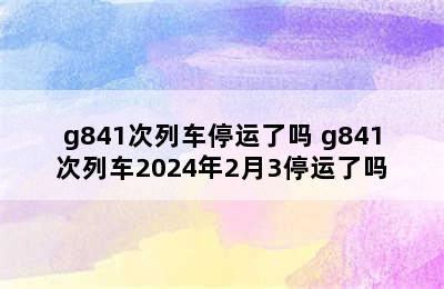 g841次列车停运了吗 g841次列车2024年2月3停运了吗